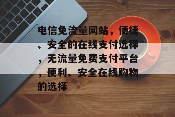 电信免流量网站，便捷、安全的在线支付选择，无流量免费支付平台，便利、安全在线购物的选择