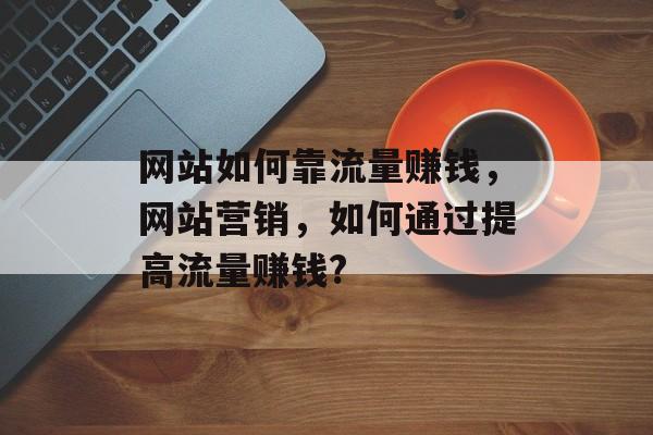 网站如何靠流量赚钱，网站营销，如何通过提高流量赚钱?