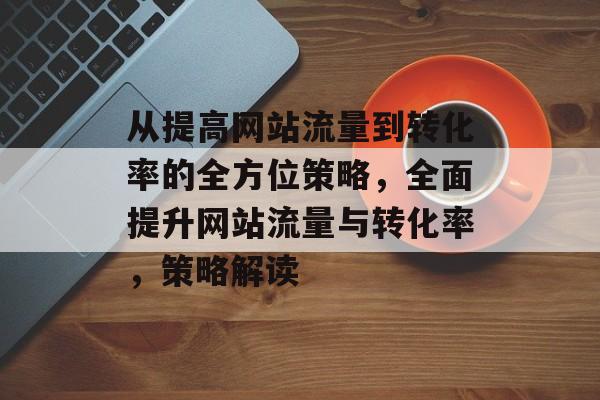 从提高网站流量到转化率的全方位策略，全面提升网站流量与转化率，策略解读