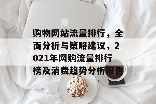 购物网站流量排行，全面分析与策略建议，2021年网购流量排行榜及消费趋势分析报告