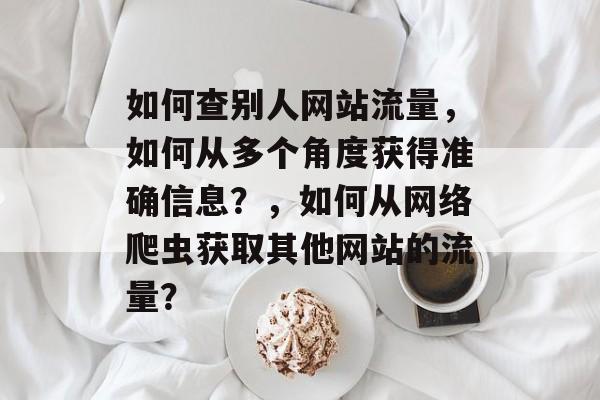 如何查别人网站流量，如何从多个角度获得准确信息？，如何从网络爬虫获取其他网站的流量？