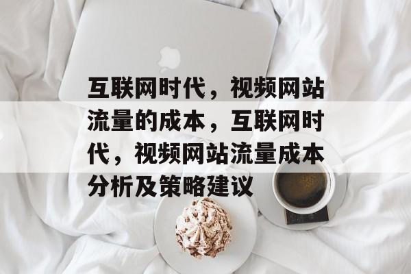 互联网时代，视频网站流量的成本，互联网时代，视频网站流量成本分析及策略建议