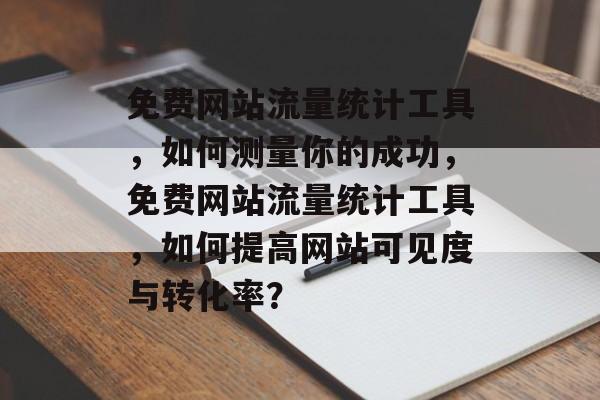 免费网站流量统计工具，如何测量你的成功，免费网站流量统计工具，如何提高网站可见度与转化率？