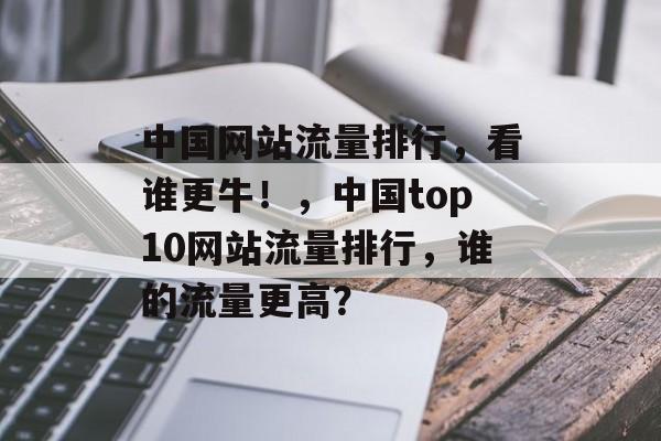 中国网站流量排行，看谁更牛！，中国top10网站流量排行，谁的流量更高？