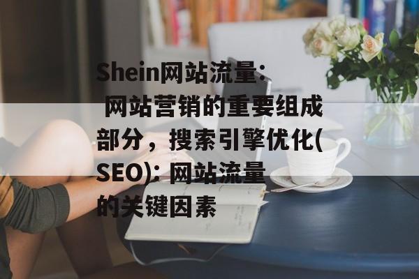 Shein网站流量: 网站营销的重要组成部分，搜索引擎优化(SEO): 网站流量的关键因素