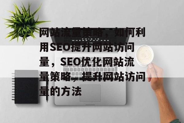 网站流量策略，如何利用SEO提升网站访问量，SEO优化网站流量策略，提升网站访问量的方法