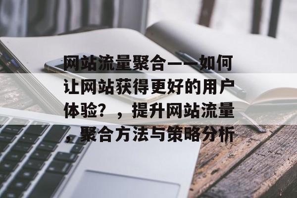 网站流量聚合——如何让网站获得更好的用户体验？，提升网站流量，聚合方法与策略分析