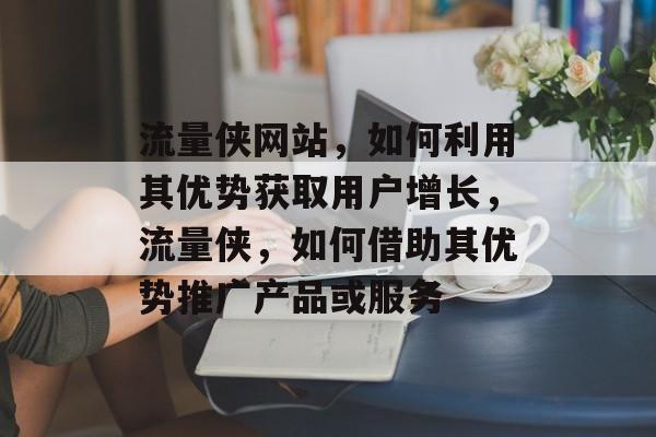 流量侠网站，如何利用其优势获取用户增长，流量侠，如何借助其优势推广产品或服务