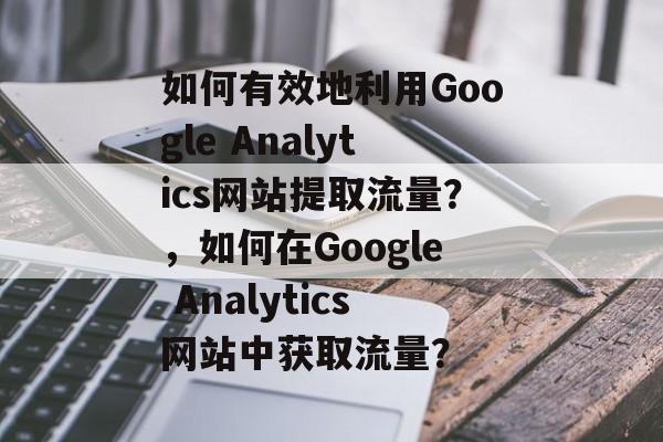 如何有效地利用Google Analytics网站提取流量？，如何在Google Analytics网站中获取流量？