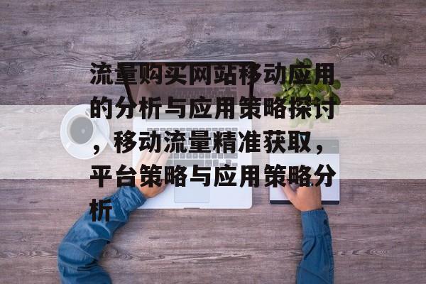 流量购买网站移动应用的分析与应用策略探讨，移动流量精准获取，平台策略与应用策略分析