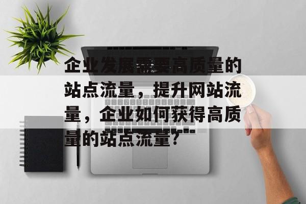 企业发展需要高质量的站点流量，提升网站流量，企业如何获得高质量的站点流量？