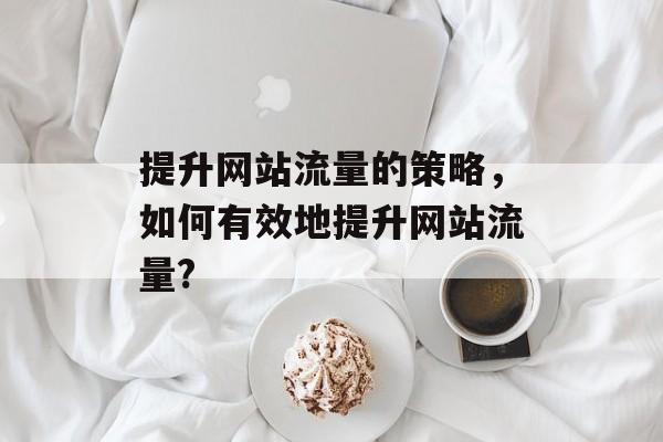 提升网站流量的策略，如何有效地提升网站流量?