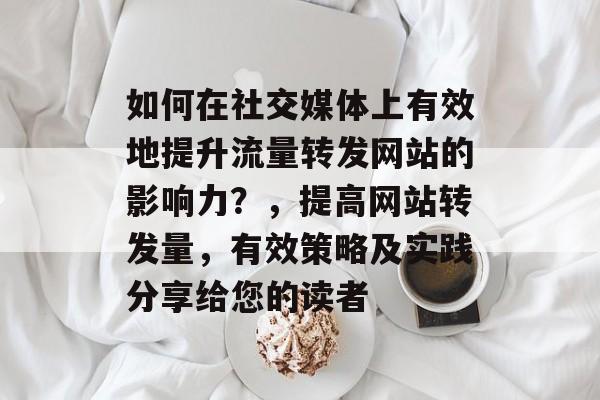 如何在社交媒体上有效地提升流量转发网站的影响力？，提高网站转发量，有效策略及实践分享给您的读者