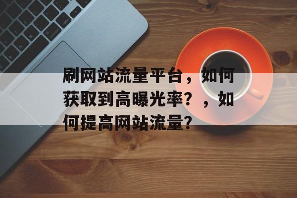 刷网站流量平台，如何获取到高曝光率？，如何提高网站流量？