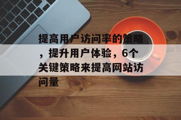 提高用户访问率的策略，提升用户体验，6个关键策略来提高网站访问量