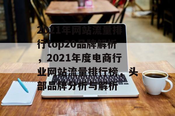 2021年网站流量排行top20品牌解析，2021年度电商行业网站流量排行榜，头部品牌分析与解析