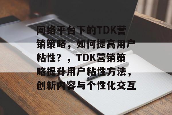 网络平台下的TDK营销策略，如何提高用户粘性？，TDK营销策略提升用户粘性方法，创新内容与个性化交互