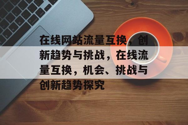 在线网站流量互换，创新趋势与挑战，在线流量互换，机会、挑战与创新趋势探究