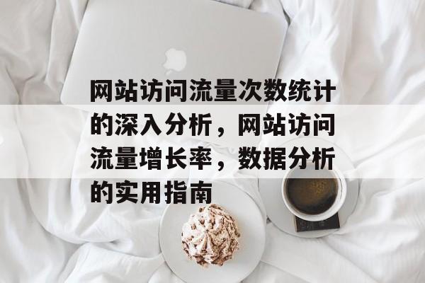 网站访问流量次数统计的深入分析，网站访问流量增长率，数据分析的实用指南