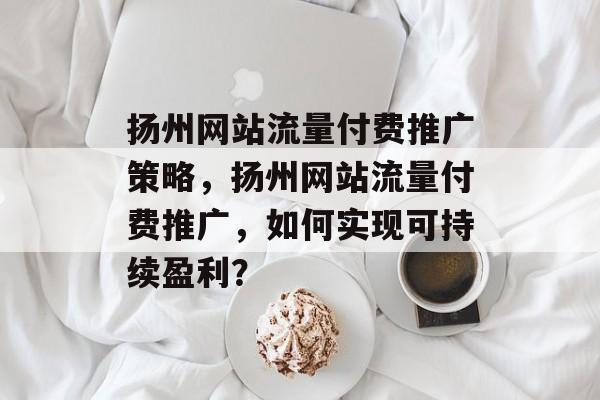 扬州网站流量付费推广策略，扬州网站流量付费推广，如何实现可持续盈利？