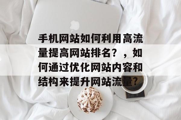 手机网站如何利用高流量提高网站排名？，如何通过优化网站内容和结构来提升网站流量?