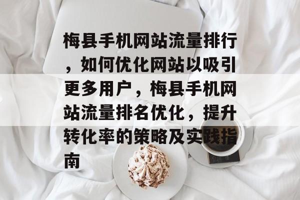 梅县手机网站流量排行，如何优化网站以吸引更多用户，梅县手机网站流量排名优化，提升转化率的策略及实践指南