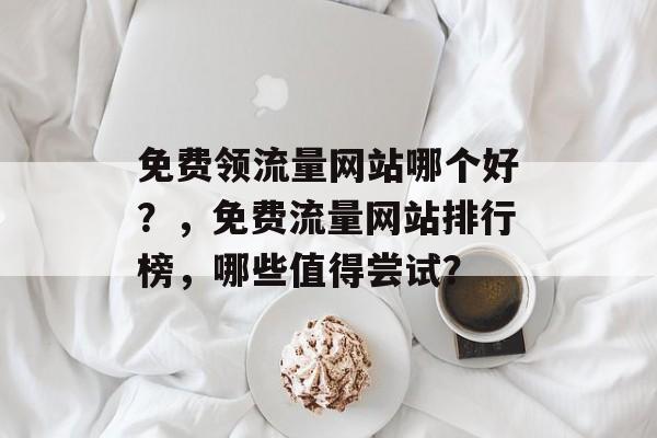 免费领流量网站哪个好？，免费流量网站排行榜，哪些值得尝试？