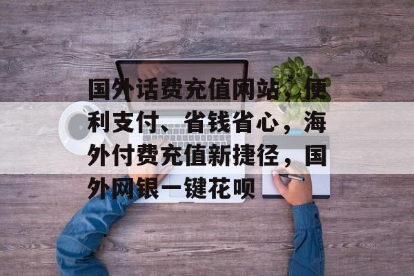 国外话费充值网站，便利支付、省钱省心，海外付费充值新捷径，国外网银一键花呗