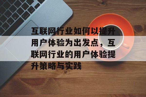 互联网行业如何以提升用户体验为出发点，互联网行业的用户体验提升策略与实践