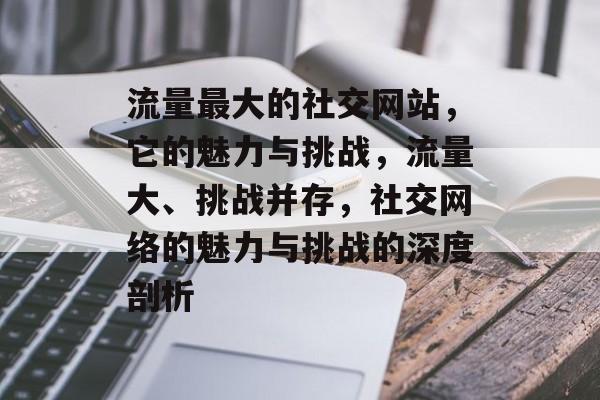 流量最大的社交网站，它的魅力与挑战，流量大、挑战并存，社交网络的魅力与挑战的深度剖析