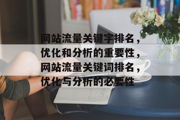 网站流量关键字排名，优化和分析的重要性，网站流量关键词排名，优化与分析的必要性