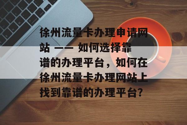 徐州流量卡办理申请网站 —— 如何选择靠谱的办理平台，如何在徐州流量卡办理网站上找到靠谱的办理平台？