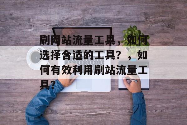 刷网站流量工具，如何选择合适的工具？，如何有效利用刷站流量工具？