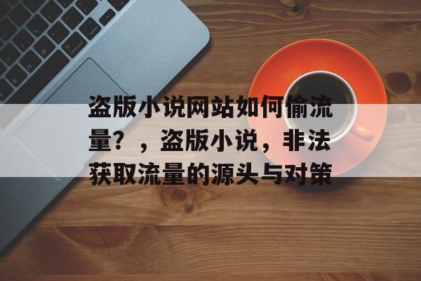 盗版小说网站如何偷流量？，盗版小说，非法获取流量的源头与对策