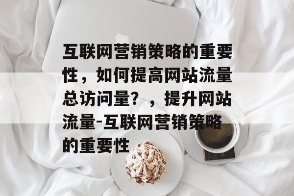 互联网营销策略的重要性，如何提高网站流量总访问量？，提升网站流量-互联网营销策略的重要性