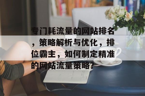 专门耗流量的网站排名，策略解析与优化，排位霸主，如何制定精准的网站流量策略？