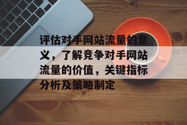 评估对手网站流量的意义，了解竞争对手网站流量的价值，关键指标分析及策略制定