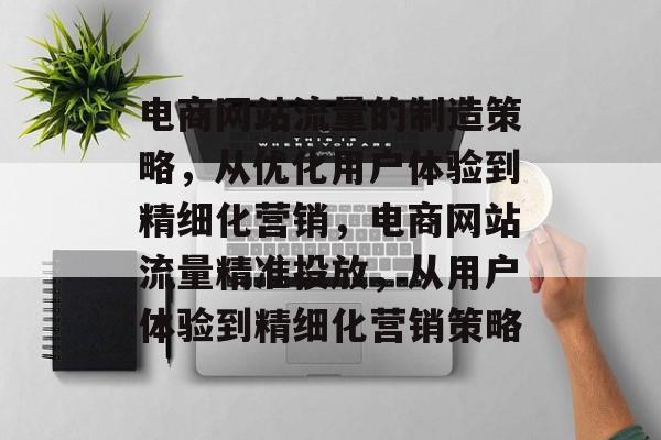 电商网站流量的制造策略，从优化用户体验到精细化营销，电商网站流量精准投放，从用户体验到精细化营销策略