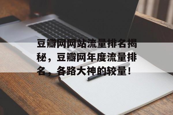 豆瓣网网站流量排名揭秘，豆瓣网年度流量排名，各路大神的较量！