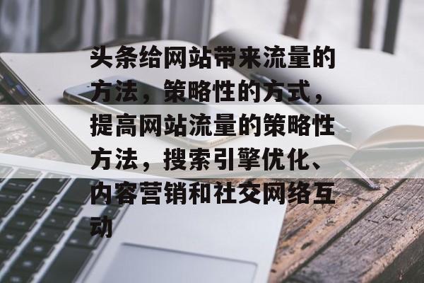 头条给网站带来流量的方法，策略性的方式，提高网站流量的策略性方法，搜索引擎优化、内容营销和社交网络互动