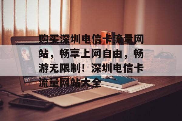 购买深圳电信卡流量网站，畅享上网自由，畅游无限制！深圳电信卡流量网站大全