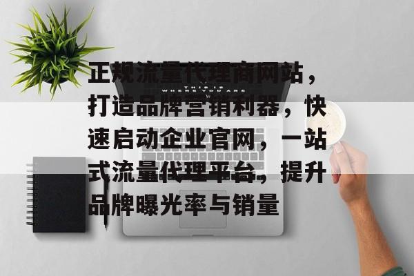 正规流量代理商网站，打造品牌营销利器，快速启动企业官网，一站式流量代理平台，提升品牌曝光率与销量