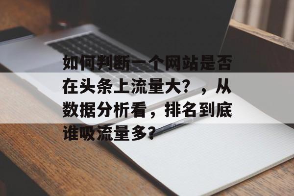 如何判断一个网站是否在头条上流量大？，从数据分析看，排名到底谁吸流量多？