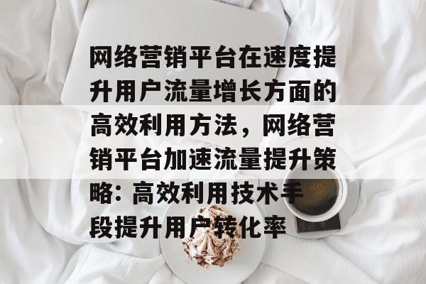 网络营销平台在速度提升用户流量增长方面的高效利用方法，网络营销平台加速流量提升策略: 高效利用技术手段提升用户转化率