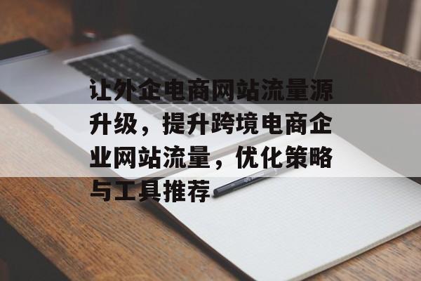 让外企电商网站流量源升级，提升跨境电商企业网站流量，优化策略与工具推荐