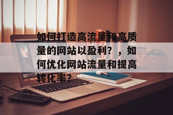 如何打造高流量和高质量的网站以盈利？，如何优化网站流量和提高转化率？