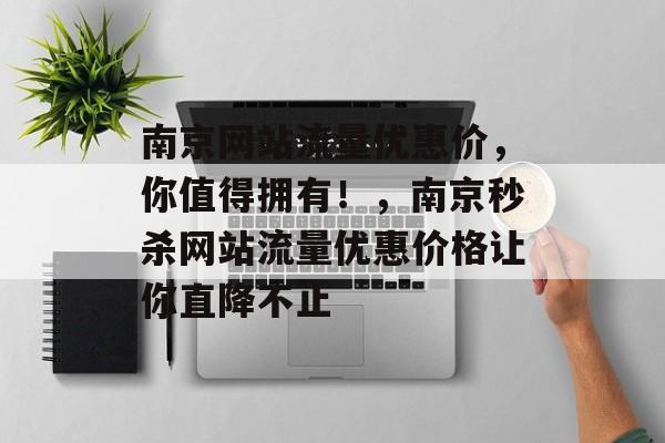 南京网站流量优惠价，你值得拥有！，南京秒杀网站流量优惠价格让你直降不止