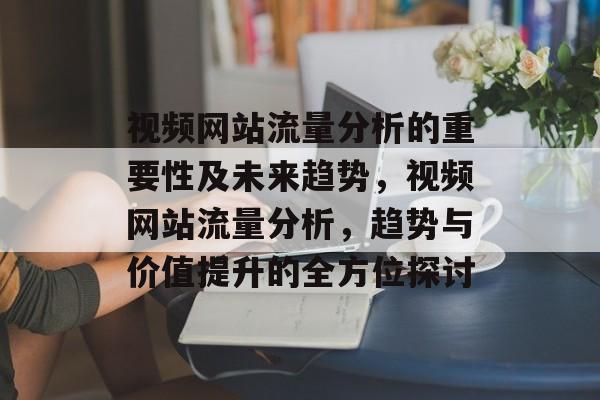 视频网站流量分析的重要性及未来趋势，视频网站流量分析，趋势与价值提升的全方位探讨