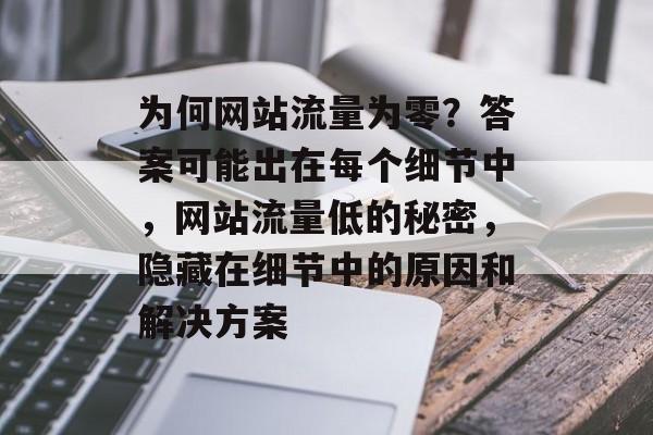 为何网站流量为零？答案可能出在每个细节中，网站流量低的秘密，隐藏在细节中的原因和解决方案