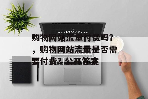 购物网站流量付费吗？，购物网站流量是否需要付费? 公开答案